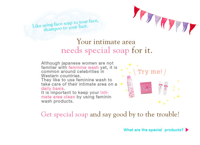Like using face soap to your face,shampoo to your hair.Your intimate area needs special soap for it. Although japanese women are not familier with feminine wash yet, it is common around celebrities in Western countries. They like to use feminine wash to take care of their intimate area on a daily basis. It is important to keep your intimate area clean by using feminin wash products.Get special soap and say good by to the trouble! What are the special  products?
