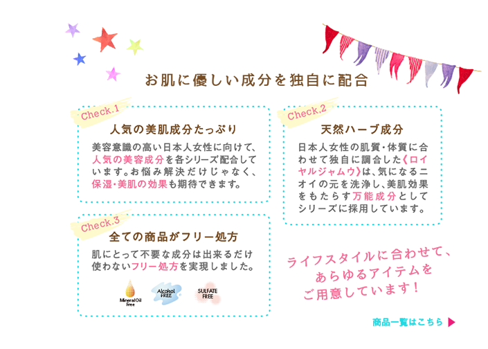 お肌に優しい成分を独自に配合。check1人気の美肌成分たっぷり美容意識の高い日本人女性に向けて人気の美容成分を各シリーズ配合しています。お悩み解決だけじゃなく、保湿・美肌の効果も期待できます。check2天然ハーブ成分日本人女性の肌質・体質に合わせて独自に配合した《ロイヤルジャムウ》は気になるニオイの元を洗浄し美肌効果をもたらす万能成分としてシリーズに採用しています。check3全ての商品がフリー処方肌にとって不要な成分はできるだけ使わないフリー処方を実現しました。ライフスタイルに合わせて、あらゆるアイテムをご用意しています。