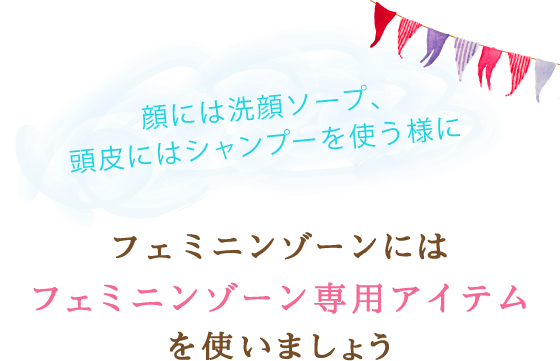 顔には洗顔ソープ、頭皮にはシャンプーを使う様にフェミニンゾーンにはフェミニンゾーン専用アイテムを使いましょう